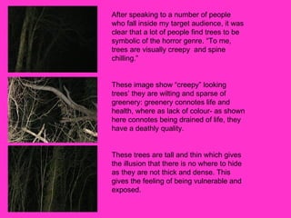 After speaking to a number of people who fall inside my target audience, it was clear that a lot of people find trees to be symbolic of the horror genre. “To me, trees are visually creepy  and spine chilling.”  These image show “creepy” looking trees’ they are wilting and sparse of greenery: greenery connotes life and health, where as lack of colour- as shown here connotes being drained of life, they have a deathly quality.  These trees are tall and thin which gives the illusion that there is no where to hide as they are not thick and dense. This gives the feeling of being vulnerable and exposed.  