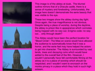 This image is of the abbey at dusk,  The blurred outline mirrors that of a Dracula castle, there is a sense of mystery and foreboding. Unfortunately, the image here doesn’t demonstrate the eerie beauty that was visible to the eye.  These two images show the abbey during day light. Once again, the true magnificence is not obvious. Despite being a place of worship, during the daytime, the abbey is prison like in appearance which connotes being trapped with no way out. Enigma code- no way out… only through death?  The Abbey would have been the perfect location for “Blood Circle”- The Mise en scene would have allowed the audience to automatically know that it was a horror, and the eerie feel may have helped the actors to get into character. The Abbey is surrounded by vast lands, trees and decaying ruins which would have added to the overall feel of the film. However, I wouldn’t personally have felt comfortable filming at the abbey as it is a place of worship which should be respected, and I wouldn’t want to encroach on the monks privacy in a place which they hold in such high esteem.  