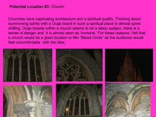 Potential Location #3:  Church:  Churches have captivating architecture and a spiritual quality. Thinking about summoning spirits with a Ouija board in such a spiritual place Is almost spine chilling. Ouija boards within a church seems to be a taboo subject, there is a sense of danger and  it is almost seen as ‘immoral.’ For these reasons I felt that a church would be a good location to film “Blood Circle” as the audience would feel uncomfortable  with the idea.  