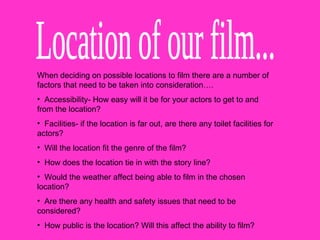 Location of our film... When deciding on possible locations to film there are a number of factors that need to be taken into consideration…. Accessibility- How easy will it be for your actors to get to and from the location? Facilities- if the location is far out, are there any toilet facilities for actors?  Will the location fit the genre of the film? How does the location tie in with the story line? Would the weather affect being able to film in the chosen location? Are there any health and safety issues that need to be considered?  How public is the location? Will this affect the ability to film?  