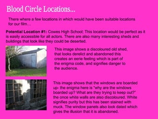 Blood Circle Locations... There where a few locations in which would have been suitable locations for our film… Potential Location #1:  Cowes High School; This location would be perfect as it is easily accessible for all actors. There are also many interesting sheds and buildings that look like they could be deserted.  This image shows a discoloured old shed, that looks derelict and abandoned this creates an eerie feeling which is part of the enigma code, and signifies danger to the audience.  This image shows that the windows are boarded up- the enigma here is “why are the windows boarded up? What are they trying to keep out?” the once white walls are also discoloured. White signifies purity but this has been stained with muck. The window panels also look dated which gives the illusion that it is abandoned.  