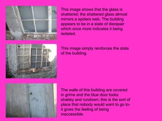 This image shows that the glass is shattered; the shattered glass almost mirrors a spiders web. The building appears to be in a state of disrepair which once more indicates it being isolated.  This image simply reinforces the state of the building. The walls of this building are covered in grime and the blue door looks shabby and rundown; this is the sort of place that nobody would want to go to- it gives the feeling of being inaccessible. 