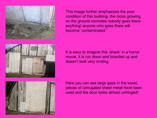 This image further emphasizes the poor condition of this building- the moss growing on the ground connotes nobody goes there- anything/ anyone who goes there will become ‘contaminated.’  It is easy to imagine this ‘shack’ in a horror movie, it is run down and boarded up and doesn’t look very inviting.  Here you can see large gaps in the wood, pieces of corrugated sheet metal have been used and the door looks almost unhinged! 