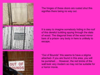 The hinges of these doors are rusted shut this signifies there being no way out. It is easy to imagine somebody hiding in the roof of this derelict building spying through the slats of wood. The diagonal lines of the wood mirror bars of a prison- any body in here is unlikely to escape.  “Out of Bounds” this seems to have a stigma attached- if you are found in this area, you will be punished…. However, the red bricks of the wall look very modern so may not be suitable for a horror movie.  