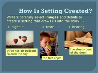 Writers carefully select  images  and details to create a setting that draws us into the story. sight hearing the steady beat of the drum the tart apple  three hot-air balloons colored the sky taste 