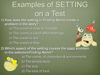 Examples of SETTING
            on a Test
1) How does the setting in Finding Nemo create a
   problem in the story?
      a) The ocean is easy to navigate.
      b) The ocean is full of different things.
      c) The ocean is wet.
      d) The ocean is blue.
2) Which aspect of the setting causes the main problem
   in the selectionFinding Nemo?
              a) The variety of characters & environments
              b) The temperature
              c) The size
              d) The lack of food
 