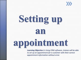 Setting up
an
appointment
Learning Objective 1: Using CRM software, trainee will be able
to set up an appointment for a customer with their correct
appointment information without error.
 