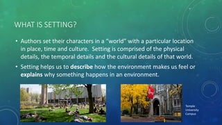 WHAT IS SETTING?
• Authors set their characters in a “world” with a particular location
in place, time and culture. Setting is comprised of the physical
details, the temporal details and the cultural details of that world.
• Setting helps us to describe how the environment makes us feel or
explains why something happens in an environment.
Temple
University
Campus
 