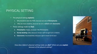 PHYSICAL SETTING
• The physical setting explains:
1. Why Students take the PSSA, because we are in Pennsylvania.
2. Why we have students, because we are a school with classrooms.
• These settings make me feel:
1. Philadelphia: Happy, because I like Philadelphia.
2. Sturdy Building: Safe, because I know I will not get hurt in Adaire.
3. Classrooms: Accomplished, because I get to teach all of you!
How does Adaire’s physical setting make you feel? What can you explain
because of the physical setting?
 