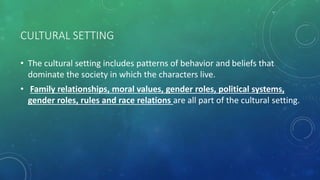 CULTURAL SETTING
• The cultural setting includes patterns of behavior and beliefs that
dominate the society in which the characters live.
• Family relationships, moral values, gender roles, political systems,
gender roles, rules and race relations are all part of the cultural setting.
 