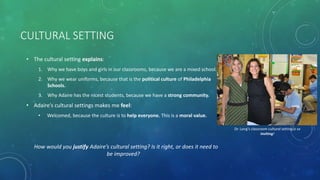 CULTURAL SETTING
• The cultural setting explains:
1. Why we have boys and girls in our classrooms, because we are a mixed school.
2. Why we wear uniforms, because that is the political culture of Philadelphia
Schools.
3. Why Adaire has the nicest students, because we have a strong community.
• Adaire’s cultural settings makes me feel:
• Welcomed, because the culture is to help everyone. This is a moral value.
How would you justify Adaire’s cultural setting? Is it right, or does it need to
be improved?
Dr. Long’s classroom cultural setting is so
inviting!
 
