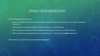 DRAW YOUR BEDROOM!
• Do the following, in 7 minutes:
• Draw your room! Include items such as furniture, electronics, pets (if they come into your room), homework,
friends, etc.
• Label which parts belong to either the physical, temporal, or cultural setting.
• Write a sentence each about how your feel about the physical, temporal, or cultural setting or
• Write a sentence each about what the physical, temporal, or cultural setting explains about you.
• Afterwards 7, we will discuss our bedrooms together!
 