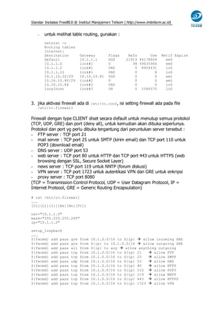 Standar Instalasi FreeBS D @ Institut Manajemen Telkom ( http://www.imtelkom.ac.id)


   -   untuk melihat table routing, gunakan :
       netstat -r
       Routing tables
       Internet:
       Destination           Gateway         Flags       Refs      Use       Netif Expire
       default               10.1.1.1        UGS        21919 44178604         em0
       10.1.1.0              link#1          U             98 49635966         em0
       10.1.1.2              link#1          UHS            0 8404431          lo0
       10.1.1.12             link#1          UHS            0        8         lo0
       10.1.10.32/29         10.16.10.81     UGS            0        0         em1
       10.16.10.80/29        link#2          U              0        0         em1
       10.16.10.84           link#2          UHS            0        0         lo0
       localhost             link#3          UH             0 1586570          lo0



3. jika aktivasi firewall ada di /etc/rc.conf, isi setting firewall ada pada file
   /etc/rc.firewall


Firewall dengan type CLIENT diset secara default untuk menutup semua protokol
(TCP, UDP, GRE) dan port (deny all), untuk kemudian akan dibuka seperlunya.
Protokol dan port yg perlu dibuka tergantung dari peruntukan server tersebut :
- FTP server : TCP port 21
- mail server : TCP port 25 untuk SMTP (kirim email) dan TCP port 110 untuk
    POP3 (download email)
- DNS server : UDP port 53
- web server : TCP port 80 untuk HTTP dan TCP port 443 untuk HTTPS (web
    browsing dengan SSL, Secure Socket Layer)
- news server : TCP port 119 untuk NNTP (forum diskusi)
- VPN server : TCP port 1723 untuk autentikasi VPN dan GRE untuk enkripsi
- proxy server : TCP port 8080
(TCP = Transmission Control Protocol, UDP = User Datagram Protocol, IP =
Internet Protocol, GRE = Generic Routing Encapsulation)

# cat /etc/rc.firewall
………
[Cc][Ll][Ii][Ee][Nn][Tt])

net="10.1.1.0"
mask="255.255.255.240"
ip="10.1.1.2"

setup_loopback
………
${fwcmd} add pass      gre   from   10.1.0.0/16 to ${ip}  allow incoming GRE
${fwcmd} add pass      gre   from   ${ip} to 10.1.0.0/16  allow outgoing GRE
${fwcmd} add pass      all   from   ${ip} to any  allow anything outgoing
${fwcmd} add pass      tcp   from   10.1.0.0/16 to ${ip} 21    allow FTP
${fwcmd} add pass      tcp   from   10.1.0.0/16 to ${ip} 25    allow SMTP
${fwcmd} add pass      udp   from   10.1.0.0/16 to ${ip} 53    allow DNS
${fwcmd} add pass      tcp   from   10.1.0.0/16 to ${ip} 80    allow HTTP
${fwcmd} add pass      tcp   from   10.1.0.0/16 to ${ip} 110  allow POP3
${fwcmd} add pass      tcp   from   10.1.0.0/16 to ${ip} 119  allow NNTP
${fwcmd} add pass      tcp   from   10.1.0.0/16 to ${ip} 443  allow HTTPS
${fwcmd} add pass      tcp   from   10.1.0.0/16 to ${ip} 1723  allow VPN
 