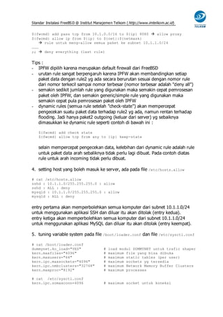 Standar Instalasi FreeBS D @ Institut Manajemen Telkom ( http://www.imtelkom.ac.id)


${fwcmd} add pass tcp from 10.1.0.0/16 to ${ip} 8080  allow proxy
${fwcmd} allow ip from ${ip} to ${net}:${netmask}
     rule untuk meng-allow semua paket ke subnet 10.1.1.0/24
………
;;  deny everything (last rule)


Tips :
- IPFW dipilih karena merupakan default firewall dari FreeBSD
- urutan rule sangat berpengaruh karena IPFW akan membandingkan setiap
   paket data dengan rule2 yg ada secara berurutan sesuai dengan nomor rule
   dari nomor terkecil sampai nomor terbesar (nomor terbesar adalah "deny all")
- semakin sedikit jumlah rule yang digunakan maka semakin cepat pemrosesan
   paket oleh IPFW, dan semakin generic/simple rule yang digunakan maka
   semakin cepat pula pemrosesan paket oleh IPFW
- dynamic rules (semua rule setelah "check-state") akan mempercepat
   pengecekan suatu paket data terhadap rule2 yg ada, namun rentan terhadap
   flooding. Jadi hanya paket2 outgoing (keluar dari server) yg sebaiknya
   dimasukkan ke dynamic rule seperti contoh di bawah ini :

   ${fwcmd} add check state
   ${fwcmd} allow tcp from any to {ip} keep-state


   selain mempercepat pengecekan data, kelebihan dari dynamic rule adalah rule
   untuk paket data arah sebaliknya tidak perlu lagi dibuat. Pada contoh diatas
   rule untuk arah incoming tidak perlu dibuat.

4. setting host yang boleh masuk ke server, ada pada file /etc/hosts.allow

# cat /etc/hosts.allow
sshd : 10.1.1.0/255.255.255.0 : allow
sshd : ALL : deny
mysqld : 10.1.1.0/255.255.255.0 : allow
mysqld : ALL : deny


entry pertama akan memperbolehkan semua komputer dari subnet 10.1.1.0/24
untuk menggunakan aplikasi SSH dan diluar itu akan ditolak (entry kedua).
entry ketiga akan memperbolehkan semua komputer dari subnet 10.1.1.0/24
untuk menggunakan aplikasi MySQL dan diluar itu akan ditolak (entry keempat).

5. tuning variable system pada file /boot/loader.conf dan file /etc/sysctl.conf

# cat /boot/loader.conf
dummynet.ko_load="YES"                   #   load modul DUMMYNET untuk trafic shaper
kern.maxfiles="4096"                     #   maximum file yang bisa dibuka
kern.maxusers="64"                       #   maximum static tables (per user)
kern.ipc.maxsockets="4096"               #   maximum sockets yg tersedia
kern.ipc.nmbclusters="32768"             #   maximum Network Memory Buffer Clusters
kern.maxproc="8192"                      #   maximum processes

# cat /etc/sysctl.conf
kern.ipc.somaxconn=4096                  # maximum socket untuk koneksi
 