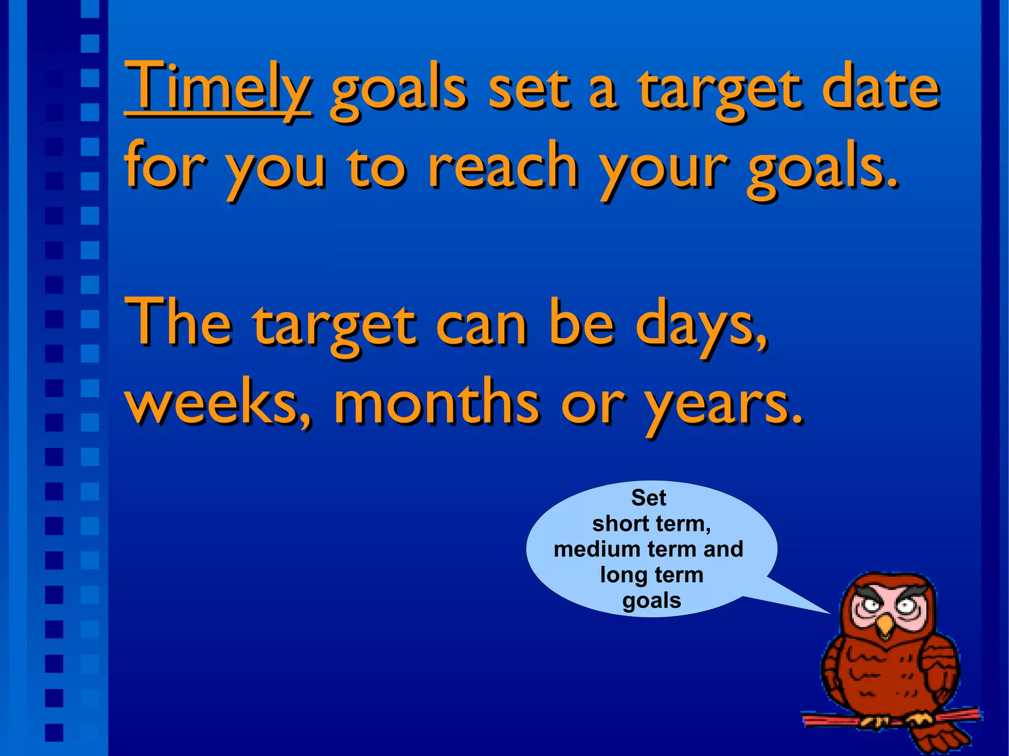 Timely goals set a target date for you to reach your goals. The target can be days, weeks, months or years. Set short term, medium term and long term goals Long