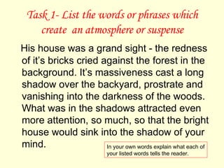 Task 1- List the words or phrases which create  an atmosphere or suspense His house was a grand sight - the redness of it’s bricks cried against the forest in the background. It’s massiveness cast a long shadow over the backyard, prostrate and vanishing into the darkness of the woods. What was in the shadows attracted even more attention, so much, so that the bright house would sink into the shadow of your mind. In your own words explain what each of your listed words tells the reader. 