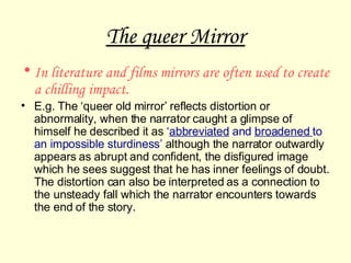 The queer Mirror In literature and films mirrors are often used to create a chilling impact.  E.g. The ‘queer old mirror’ reflects distortion or abnormality, when the narrator caught a glimpse of himself he described it as  ‘ abbreviated  and  broadened  to an impossible sturdiness’  although the narrator outwardly appears as abrupt and confident, the disfigured image which he sees suggest that he has inner feelings of doubt. The distortion can also be interpreted as a connection to the unsteady fall which the narrator encounters towards the end of the story.  