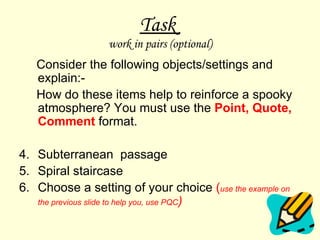 Task  work in pairs (optional) Consider the following objects/settings and explain:- How do these items help to reinforce a spooky atmosphere? You must use the  Point, Quote, Comment   format.  Subterranean  passage  Spiral staircase Choose a setting of your choice  ( use the example on the previous slide to help you, use PQC ) 