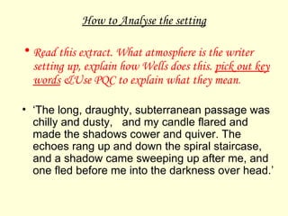 How to Analyse the setting Read this extract. What atmosphere is the writer setting up, explain how Wells does this.  pick out key words  &Use PQC to explain what they mean . ‘ The long, draughty, subterranean passage was chilly and dusty,  and my candle flared and made the shadows cower and quiver. The echoes rang up and down the spiral staircase, and a shadow came sweeping up after me, and one fled before me into the darkness over head.’ 