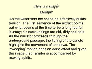 Here is a simple example As the writer sets the scene he effectively builds tension. The first sentence of the extract points out what seems at the time to be a long fearful journey; his surroundings are old, dirty and cold. As the narrator proceeds through the underground passage, the flaring of the candle highlights the movement of shadows. The ‘sweeping’ motion adds an eerie effect and gives the image that narrator is accompanied by moving spirits.  
