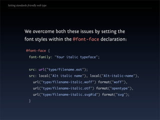 Setting standards-friendly web type




               We overcome both these issues by setting the
               font styles within the @font-face declaration:

                @font-face {
                   font-family: "Your italic typeface";


                   src: url("type/filename.eot");
                   src: local("Alt italic name"), local("Alt-italic-name"),
                       url("type/filename-italic.woff") format("woff"),
                       url("type/filename-italic.otf") format("opentype"),
                       url("type/filename-italic.svg#id") format("svg");
                   }
 
