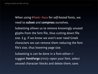 Setting standards-friendly web type




               When using @font-face for self-hosted fonts, we
               need to subset and compress ourselves.
               Subsetting allows us to remove knowingly unused
               glyphs from the font ﬁle, thus cutting down ﬁle
               size. E.g. if we know we won’t ever need Greek
               characters we can remove them reducing the font
               ﬁle’s size, thus lowering page size.
               Subsetting is can be done in a font editor—I
               suggest FontForge (FOSS)—open your font, select
               unused character blocks and delete them; save.
 