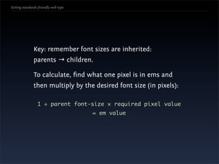 Setting standards-friendly web type




               Key: remember font sizes are inherited:
               parents → children.

               To calculate, ﬁnd what one pixel is in ems and
               then multiply by the desired font size (in pixels):

                 1 ÷ parent font-size × required pixel value
                                      = em value
 