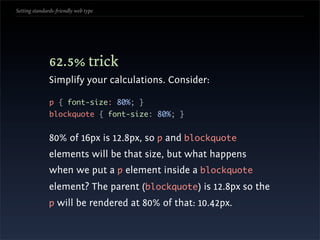 Setting standards-friendly web type




               62.5% trick
               Simplify your calculations. Consider:

               p { font-size: 80%; }
               blockquote { font-size: 80%; }


               80% of 16px is 12.8px, so p and blockquote
               elements will be that size, but what happens
               when we put a p element inside a blockquote
               element? The parent (blockquote) is 12.8px so the
               p will be rendered at 80% of that: 10.42px.
 