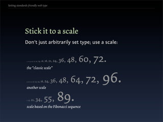 Setting standards-friendly web type




               Stick it to a scale
               Don’t just arbitrarily set type; use a scale:


                6, 7, 8, 9,   10, 11, 12, 14,   16, 18, 21, 24,   36, 48,   60, 72.
                the “classic scale”


                9, 10, 11, 12, 13,



                another scale
                                       14, 18,     24, 36,        48, 64, 72,    96.
                8,   13,   21,      34,           55,
                scale based on the Fibonacci sequence
                                                              89.
 