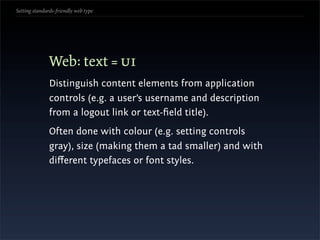 Setting standards-friendly web type




               Web: text = ui
               Distinguish content elements from application
               controls (e.g. a user’s username and description
               from a logout link or text-ﬁeld title).
               Often done with colour (e.g. setting controls
               gray), size (making them a tad smaller) and with
               diﬀerent typefaces or font styles.
 