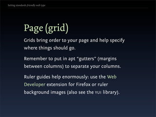 Setting standards-friendly web type




               Page (grid)
               Grids bring order to your page and help specify
               where things should go.

               Remember to put in apt “gutters” (margins
               between columns) to separate your columns.

               Ruler guides help enormously: use the Web
               Developer extension for Firefox or ruler
               background images (also see the YUI library).
 