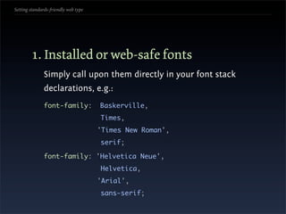 Setting standards-friendly web type




        1. Installed or web-safe fonts
               Simply call upon them directly in your font stack
               declarations, e.g.:
               font-family:           Baskerville,
                                      Times,
                                      'Times New Roman',
                                      serif;

               font-family: 'Helvetica Neue',
                                      Helvetica,
                                      'Arial',
                                      sans-serif;
 