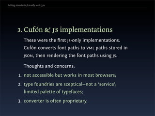 Setting standards-friendly web type




        3. Cufón & js implementations
               These were the ﬁrst JS-only implementations.
               Cufón converts font paths to VML paths stored in
               JSON ,     then rendering the font paths using JS.

               Thoughts and concerns:
          1. not accessible but works in most browsers;
         2. type foundries are sceptical—not a ‘service’;
               limited palette of typefaces;
         3. converter is often proprietary.
 