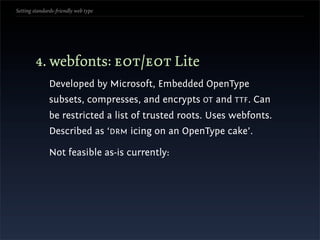 Setting standards-friendly web type




        4. webfonts: eot/eot Lite
               Developed by Microsoft, Embedded OpenType
               subsets, compresses, and encrypts OT and TTF. Can
               be restricted a list of trusted roots. Uses webfonts.
               Described as ‘DRM icing on an OpenType cake’.

               Not feasible as-is currently:
 