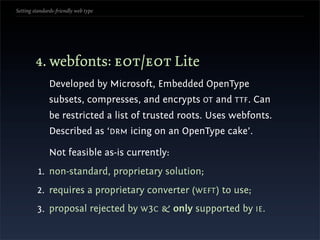 Setting standards-friendly web type




        4. webfonts: eot/eot Lite
               Developed by Microsoft, Embedded OpenType
               subsets, compresses, and encrypts OT and TTF. Can
               be restricted a list of trusted roots. Uses webfonts.
               Described as ‘DRM icing on an OpenType cake’.

               Not feasible as-is currently:
          1. non-standard, proprietary solution;
         2. requires a proprietary converter (WEFT) to use;
         3. proposal rejected by W 3C & only supported by IE.
 