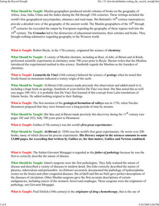 What Should be Taught: Muslim geographers produced untold volumes of books on the geography of
Africa, Asia, India, China and the Indies during the 8th through 15th centuries. These writings included the
world's first geographical encyclopedias, almanacs and road maps. Ibn Battutah's 14th
century masterpieces
provide a detailed view of the geography of the ancient world. The Muslim geographers of the 10th
through
15th
centuries far exceeded the output by Europeans regarding the geography of these regions well into the
18th
century. The Crusades led to the destruction of educational institutions, their scholars and books. They
brought nothing substantive regarding geography to the Western world.
What is Taught: Robert Boyle, in the 17th century, originated the science of chemistry.
What Should be Taught: A variety of Muslim chemists, including ar-Razi, al-Jabr, al-Biruni and al-Kindi,
performed scientific experiments in chemistry some 700 years prior to Boyle. Durant writes that the Muslims
introduced the experimental method to this science. Humboldt regards the Muslims as the founders of
chemistry.
What is Taught: Leonardo da Vinci (16th century) fathered the science of geology when he noted that
fossils found on mountains indicated a watery origin of the earth.
What Should be Taught: Al-Biruni (1lth century) made precisely this observation and added much to it,
including a huge book on geology, hundreds of years before Da Vinci was born. Ibn Sina noted this as well
(see pages 100-101). it is probable that Da Vinci first learned of this concept from Latin translations of
Islamic books. He added nothing original to their findings.
What is Taught: The first mention of the geological formation of valleys was in 1756, when Nicolas
Desmarest proposed that they were formed over a long periods of time by streams.
What Should be Taught: Ibn Sina and al-Biruni made precisely this discovery during the 11th
century (see
pages 102 and 103), fully 700 years prior to Desmarest.
What is Taught: Galileo (17th century) was the world's first great experimenter.
What Should be Taught: Al-Biruni (d. 1050) was the world's first great experimenter. He wrote over 200
books, many of which discuss his precise experiments. His literary output in the sciences amounts to some
13,000 pages, far exceeding that written by Galileo or, for that matter, Galileo and Newton combined.
What is Taught: The Italian Giovanni Morgagni is regarded as the father of pathology because he was the
first to correctly describe the nature of disease.
What Should be Taught: Islam's surgeons were the first pathologists. They fully realized the nature of
disease and described a variety of diseases to modern detail. Ibn Zuhr correctly described the nature of
pleurisy, tuberculosis and pericarditis. Az-Zahrawi accurately documented the pathology of hydrocephalus
(water on the brain) and other congenital diseases. Ibn al-Quff and Ibn an-Nafs gave perfect descriptions of
the diseases of circulation. Other Muslim surgeons gave the first accurate descriptions of certain
malignancies, including cancer of the stomach, bowel and esophagus. These surgeons were the originators of
pathology, not Giovanni Morgagni.
What is Taught: Paul Ehrlich (19th century) is the originator of drug chemotherapy, that is the use of
Setting the Record Straight file:///F:/downloadshtmdoc/setting_the_record_straight.htm
5 of 8 4/24/2009 6:04 PM
 