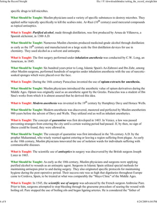 specific drugs to kill microbes.
What Should be Taught: Muslim physicians used a variety of specific substances to destroy microbes. They
applied sulfur topically specifically to kill the scabies mite. Ar-Razi (10th
century) used mercurial compounds
as topical antiseptics.
What is Taught: Purified alcohol, made through distillation, was first produced by Arnau de Villanova, a
Spanish alchemist, in 1300 A.D.
What Should be Taught: Numerous Muslim chemists produced medicinal-grade alcohol through distillation
as early as the 10th
century and manufactured on a large scale the first distillation devices for use in
chemistry. They used alcohol as a solvent and antiseptic.
What is Taught: The first surgery performed under inhalation anesthesia was conducted by C.W. Long, an
American, in 1845.
What Should be Taught: Six hundred years prior to Long, Islamic Spain's Az-Zahrawi and Ibn Zuhr, among
other Muslim surgeons, performed hundreds of surgeries under inhalation anesthesia with the use of narcotic-
soaked sponges which were placed over the face.
What is Taught: During the 16th century Paracelsus invented the use of opium extracts for anesthesia.
What Should be Taught: Muslim physicians introduced the anesthetic value of opium derivatives during the
Middle Ages. Opium was originally used as an anesthetic agent by the Greeks. Paracelus was a student of Ibn
Sina's works from which it is almost assured that he derived this idea.
What is Taught: Modern anesthesia was invented in the 19th
century by Humphrey Davy and Horace Wells.
What Should be Taught: Modern anesthesia was discovered, mastered and perfected by Muslim anesthetists
900 years before the advent of Davy and Wells. They utilized oral as well as inhalant anesthetics.
What is Taught: The concept of quarantine was first developed in 1403. In Venice, a law was passed
preventing strangers from entering the city until a certain waiting period had passed. If, by then, no sign of
illness could be found, they were allowed in.
What Should be Taught: The concept of quarantine was first introduced in the 7th century A.D. by the
prophet Muhammad, who wisely warned against entering or leaving a region suffering from plague. As early
as the 10th century, Muslim physicians innovated the use of isolation wards for individuals suffering with
communicable diseases.
What is Taught: The scientific use of antiseptics in surgery was discovered by the British surgeon Joseph
Lister in 1865.
What Should be Taught: As early as the 10th century, Muslim physicians and surgeons were applying
purified alcohol to wounds as an antiseptic agent. Surgeons in Islamic Spain utilized special methods for
maintaining antisepsis prior to and during surgery. They also originated specific protocols for maintaining
hygiene during the post-operative period. Their success rate was so high that dignitaries throughout Europe
came to Cordova, Spain, to be treated at what was comparably the "Mayo Clinic" of the Middle Ages.
What is Taught: In 1545, the scientific use of surgery was advanced by the French surgeon Ambroise Pare.
Prior to him, surgeons attempted to stop bleeding through the gruesome procedure of searing the wound with
boiling oil. Pare stopped the use of boiling oils and began ligating arteries. He is considered the "father of
Setting the Record Straight file:///F:/downloadshtmdoc/setting_the_record_straight.htm
6 of 8 4/24/2009 6:04 PM
 
