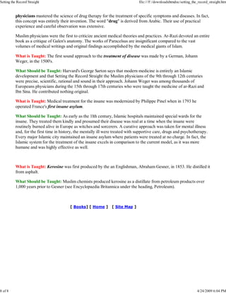 physicians mastered the science of drug therapy for the treatment of specific symptoms and diseases. In fact,
this concept was entirely their invention. The word "drug" is derived from Arabic. Their use of practical
experience and careful observation was extensive.
Muslim physicians were the first to criticize ancient medical theories and practices. Ar-Razi devoted an entire
book as a critique of Galen's anatomy. The works of Paracelsus are insignificant compared to the vast
volumes of medical writings and original findings accomplished by the medical giants of Islam.
What is Taught: The first sound approach to the treatment of disease was made by a German, Johann
Weger, in the 1500's.
What Should be Taught: Harvard's George Sarton says that modern medicine is entirely an Islamic
development and that Setting the Record Straight the Muslim physicians of the 9th through 12th centuries
were precise, scientific, rational and sound in their approach. Johann Weger was among thousands of
Europeans physicians during the 15th through 17th centuries who were taught the medicine of ar-Razi and
Ibn Sina. He contributed nothing original.
What is Taught: Medical treatment for the insane was modernized by Philippe Pinel when in 1793 he
operated France's first insane asylum.
What Should be Taught: As early as the 1lth century, Islamic hospitals maintained special wards for the
insane. They treated them kindly and presumed their disease was real at a time when the insane were
routinely burned alive in Europe as witches and sorcerers. A curative approach was taken for mental illness
and, for the first time in history, the mentally ill were treated with supportive care, drugs and psychotherapy.
Every major Islamic city maintained an insane asylum where patients were treated at no charge. In fact, the
Islamic system for the treatment of the insane excels in comparison to the current model, as it was more
humane and was highly effective as well.
What is Taught: Kerosine was first produced by the an Englishman, Abraham Gesner, in 1853. He distilled it
from asphalt.
What Should be Taught: Muslim chemists produced kerosine as a distillate from petroleum products over
1,000 years prior to Gesner (see Encyclopaedia Britannica under the heading, Petroleum).
[ Books] [ Home ] [ Site Map ]
Setting the Record Straight file:///F:/downloadshtmdoc/setting_the_record_straight.htm
8 of 8 4/24/2009 6:04 PM
 