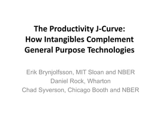 The Productivity J-Curve:
How Intangibles Complement
General Purpose Technologies
Erik Brynjolfsson, MIT Sloan and NBER
Daniel Rock, Wharton
Chad Syverson, Chicago Booth and NBER
 