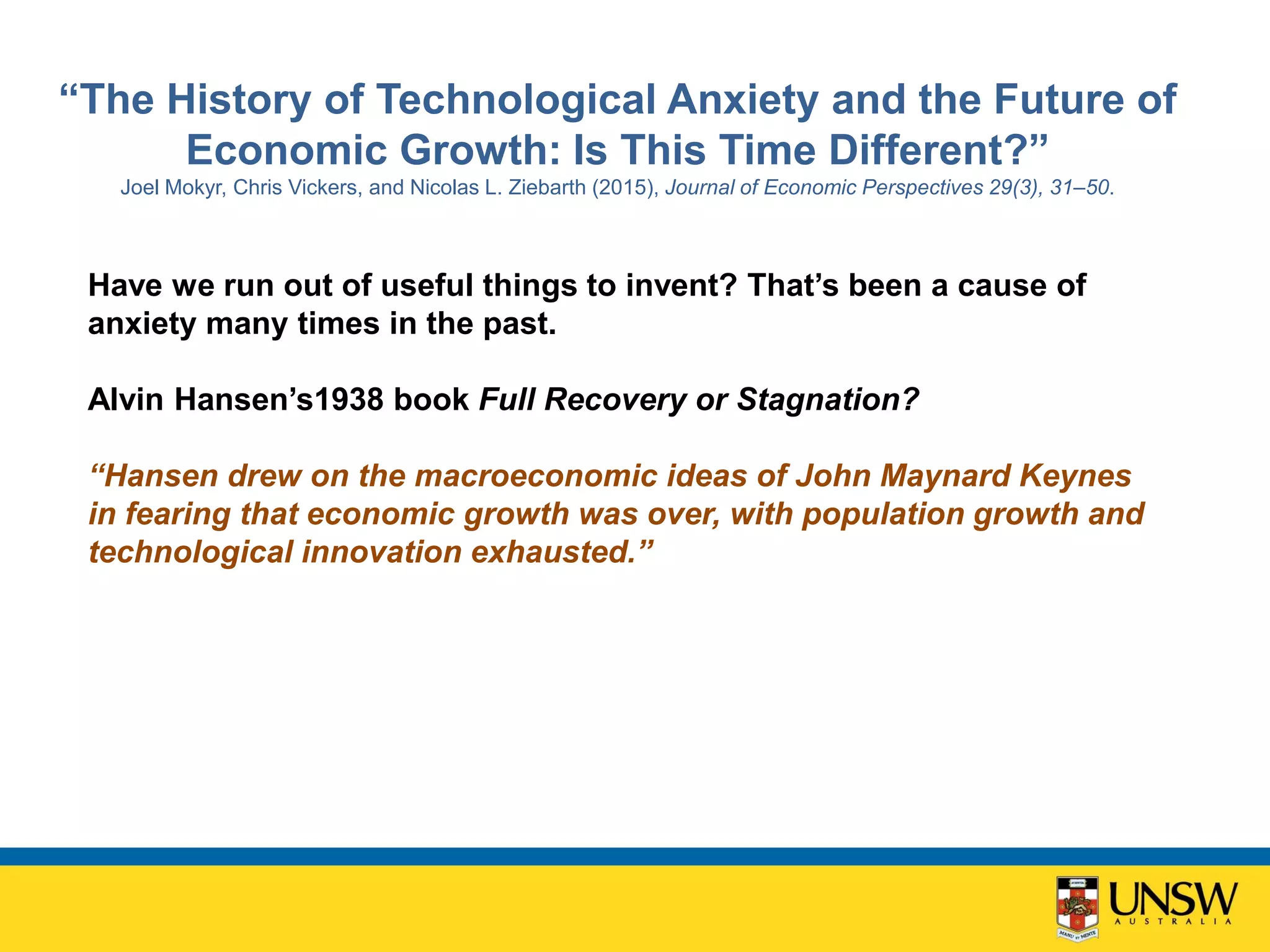 “The History of Technological Anxiety and the Future of
Economic Growth: Is This Time Different?”
Joel Mokyr, Chris Vickers, and Nicolas L. Ziebarth (2015), Journal of Economic Perspectives 29(3), 31–50.
Have we run out of useful things to invent? That’s been a cause of
anxiety many times in the past.
Alvin Hansen’s1938 book Full Recovery or Stagnation?
“Hansen drew on the macroeconomic ideas of John Maynard Keynes
in fearing that economic growth was over, with population growth and
technological innovation exhausted.”
 
