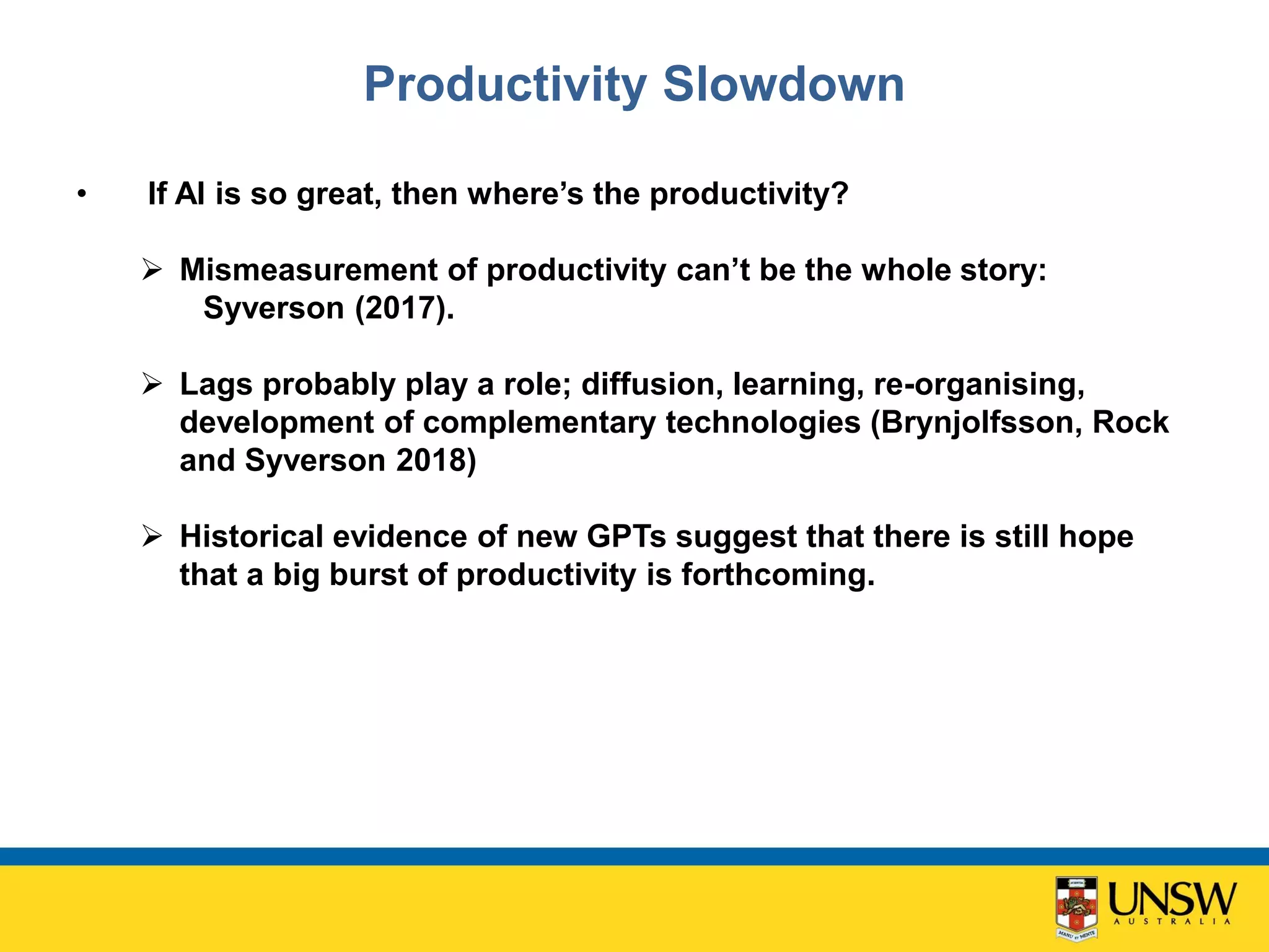 Productivity Slowdown
• If AI is so great, then where’s the productivity?
 Mismeasurement of productivity can’t be the whole story:
Syverson (2017).
 Lags probably play a role; diffusion, learning, re-organising,
development of complementary technologies (Brynjolfsson, Rock
and Syverson 2018)
 Historical evidence of new GPTs suggest that there is still hope
that a big burst of productivity is forthcoming.
 