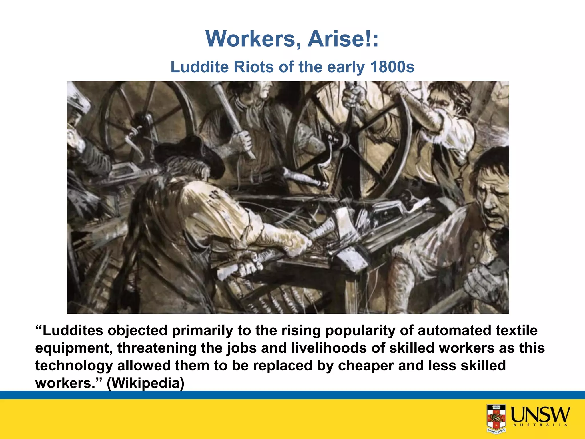 Workers, Arise!:
Luddite Riots of the early 1800s
“Luddites objected primarily to the rising popularity of automated textile
equipment, threatening the jobs and livelihoods of skilled workers as this
technology allowed them to be replaced by cheaper and less skilled
workers.” (Wikipedia)
 
