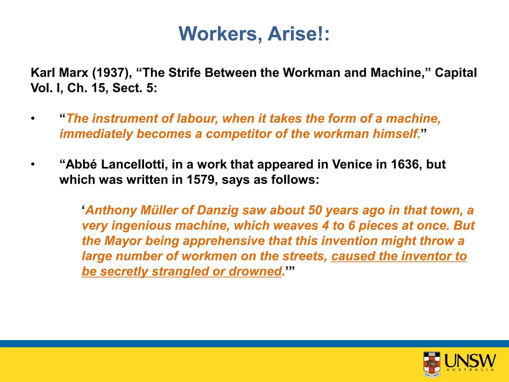 Workers, Arise!:
Karl Marx (1937), “The Strife Between the Workman and Machine,” Capital
Vol. I, Ch. 15, Sect. 5:
• “The instrument of labour, when it takes the form of a machine,
immediately becomes a competitor of the workman himself.”
• “Abbé Lancellotti, in a work that appeared in Venice in 1636, but
which was written in 1579, says as follows:
‘Anthony Müller of Danzig saw about 50 years ago in that town, a
very ingenious machine, which weaves 4 to 6 pieces at once. But
the Mayor being apprehensive that this invention might throw a
large number of workmen on the streets, caused the inventor to
be secretly strangled or drowned.’”
 