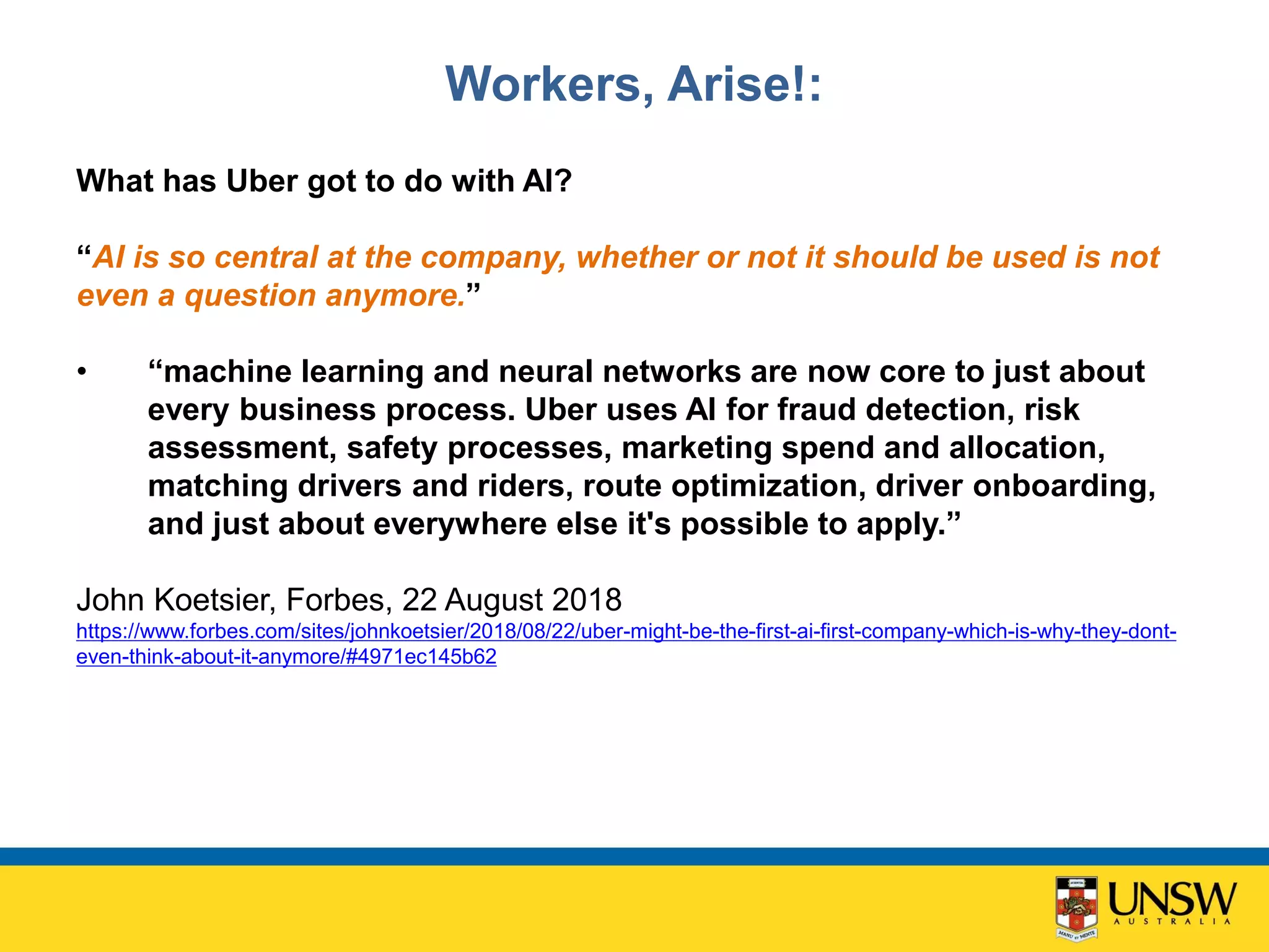 Workers, Arise!:
What has Uber got to do with AI?
“AI is so central at the company, whether or not it should be used is not
even a question anymore.”
• “machine learning and neural networks are now core to just about
every business process. Uber uses AI for fraud detection, risk
assessment, safety processes, marketing spend and allocation,
matching drivers and riders, route optimization, driver onboarding,
and just about everywhere else it's possible to apply.”
John Koetsier, Forbes, 22 August 2018
https://www.forbes.com/sites/johnkoetsier/2018/08/22/uber-might-be-the-first-ai-first-company-which-is-why-they-dont-
even-think-about-it-anymore/#4971ec145b62
 