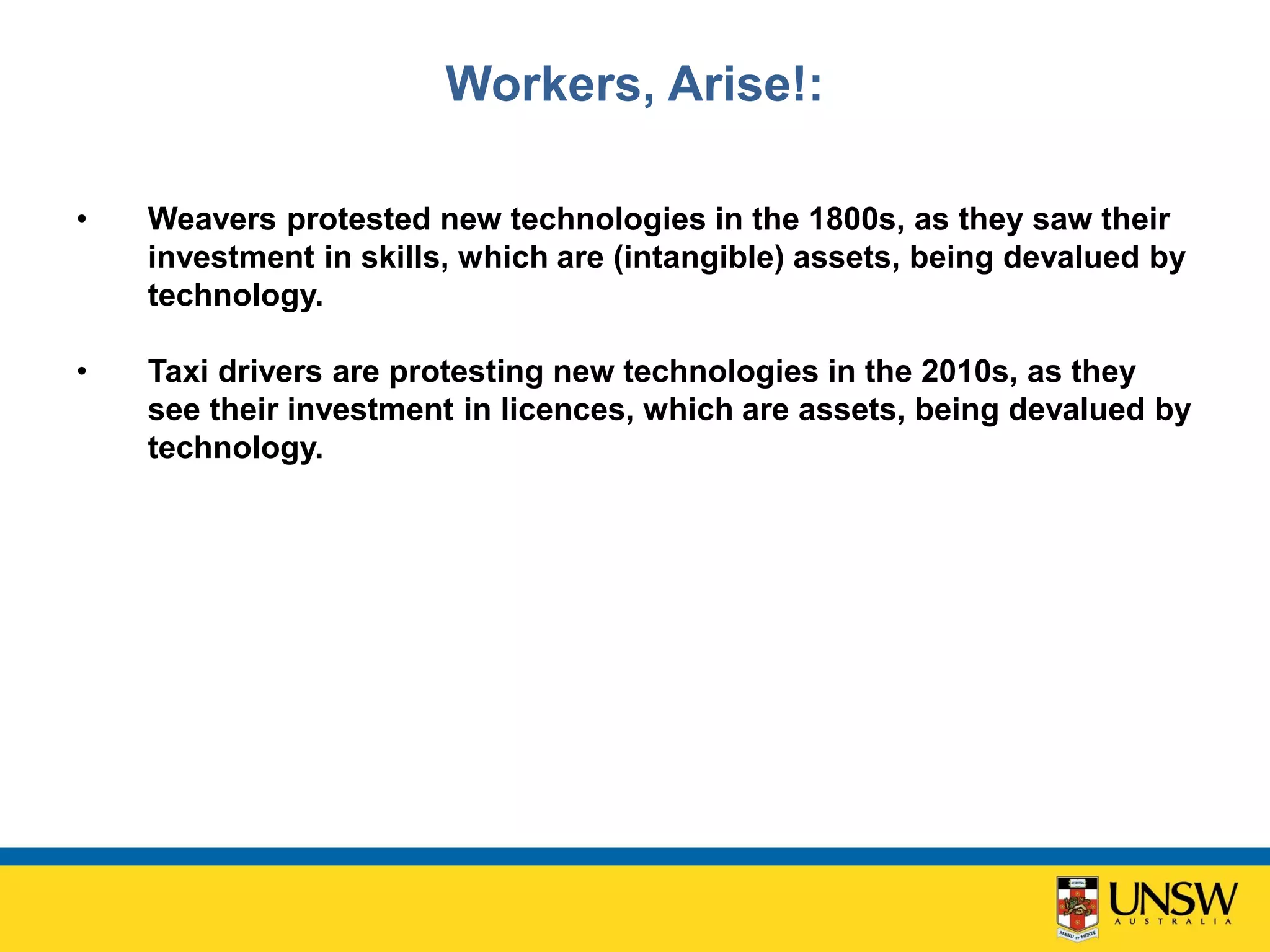 Workers, Arise!:
• Weavers protested new technologies in the 1800s, as they saw their
investment in skills, which are (intangible) assets, being devalued by
technology.
• Taxi drivers are protesting new technologies in the 2010s, as they
see their investment in licences, which are assets, being devalued by
technology.
 