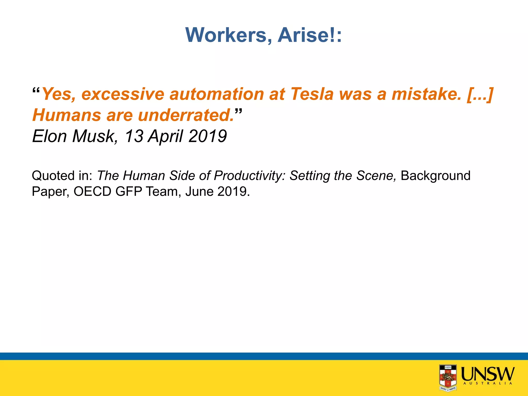 Workers, Arise!:
“Yes, excessive automation at Tesla was a mistake. [...]
Humans are underrated.”
Elon Musk, 13 April 2019
Quoted in: The Human Side of Productivity: Setting the Scene, Background
Paper, OECD GFP Team, June 2019.
 