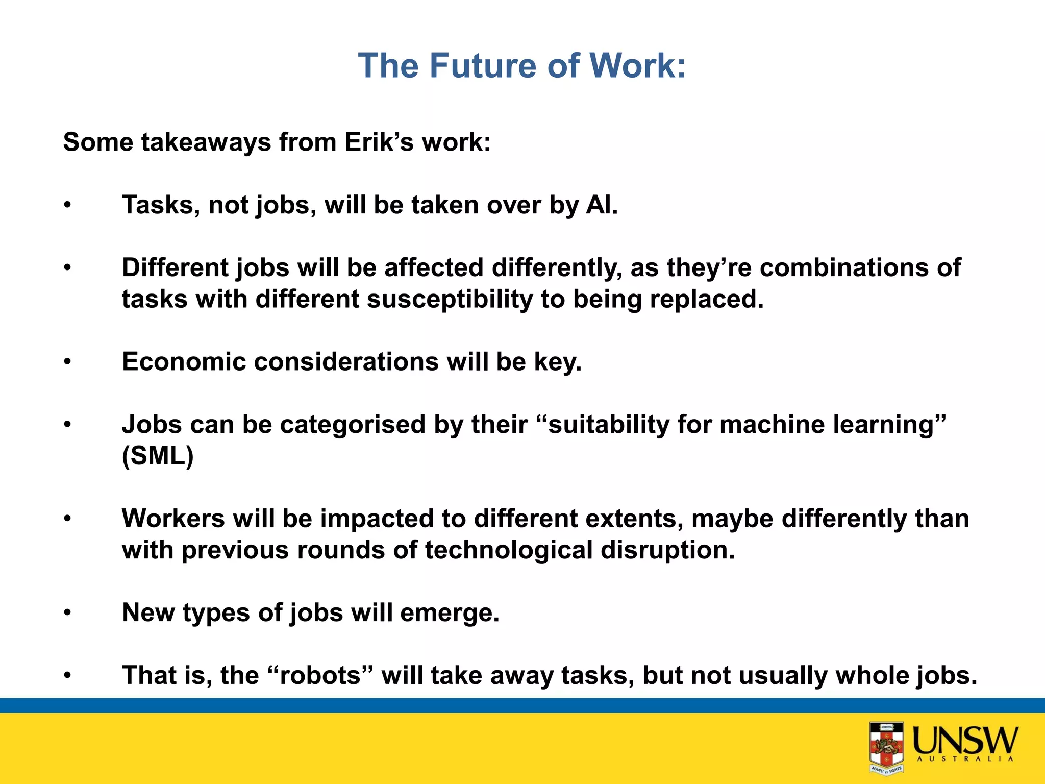 The Future of Work:
Some takeaways from Erik’s work:
• Tasks, not jobs, will be taken over by AI.
• Different jobs will be affected differently, as they’re combinations of
tasks with different susceptibility to being replaced.
• Economic considerations will be key.
• Jobs can be categorised by their “suitability for machine learning”
(SML)
• Workers will be impacted to different extents, maybe differently than
with previous rounds of technological disruption.
• New types of jobs will emerge.
• That is, the “robots” will take away tasks, but not usually whole jobs.
 