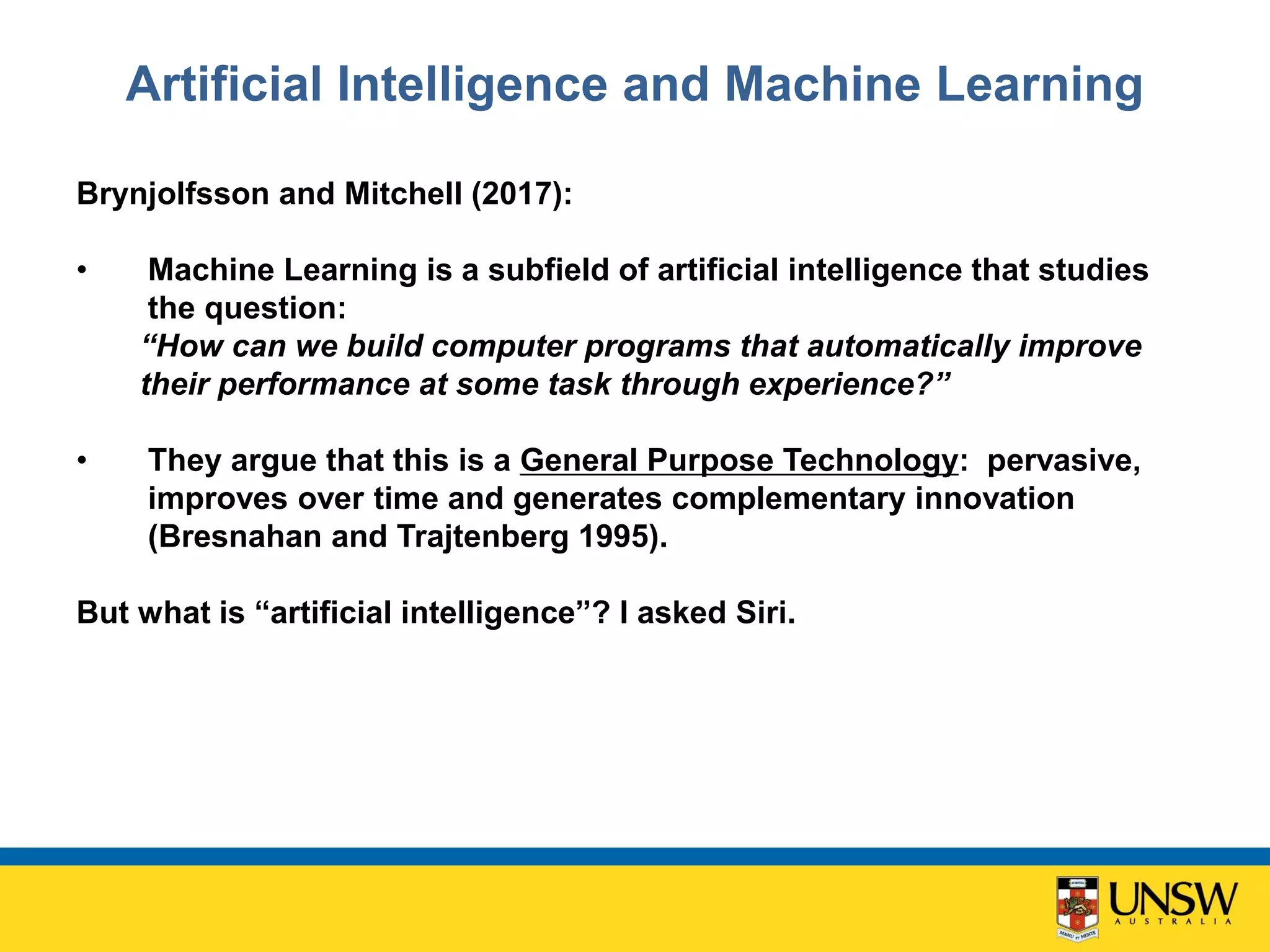 Artificial Intelligence and Machine Learning
Brynjolfsson and Mitchell (2017):
• Machine Learning is a subfield of artificial intelligence that studies
the question:
“How can we build computer programs that automatically improve
their performance at some task through experience?”
• They argue that this is a General Purpose Technology: pervasive,
improves over time and generates complementary innovation
(Bresnahan and Trajtenberg 1995).
But what is “artificial intelligence”? I asked Siri.
 