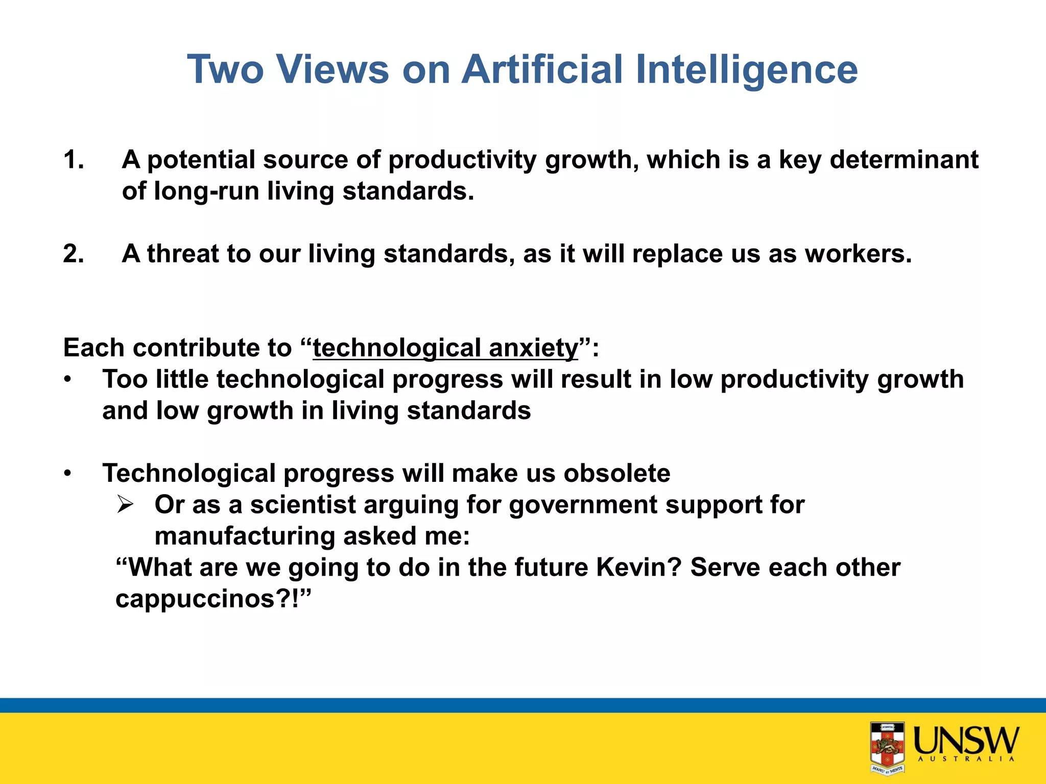 Two Views on Artificial Intelligence
1. A potential source of productivity growth, which is a key determinant
of long-run living standards.
2. A threat to our living standards, as it will replace us as workers.
Each contribute to “technological anxiety”:
• Too little technological progress will result in low productivity growth
and low growth in living standards
• Technological progress will make us obsolete
 Or as a scientist arguing for government support for
manufacturing asked me:
“What are we going to do in the future Kevin? Serve each other
cappuccinos?!”
 