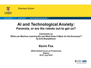 Business School
AI and Technological Anxiety:
Paranoia, or are the robots out to get us?
Comments on
“What can Machine Learning Do and What Does It Mean for the Economy?”
by Erik Brynjolfsson
Kevin Fox
OECD Global Forum on Productivity
Sydney
20-21 July 2019
 